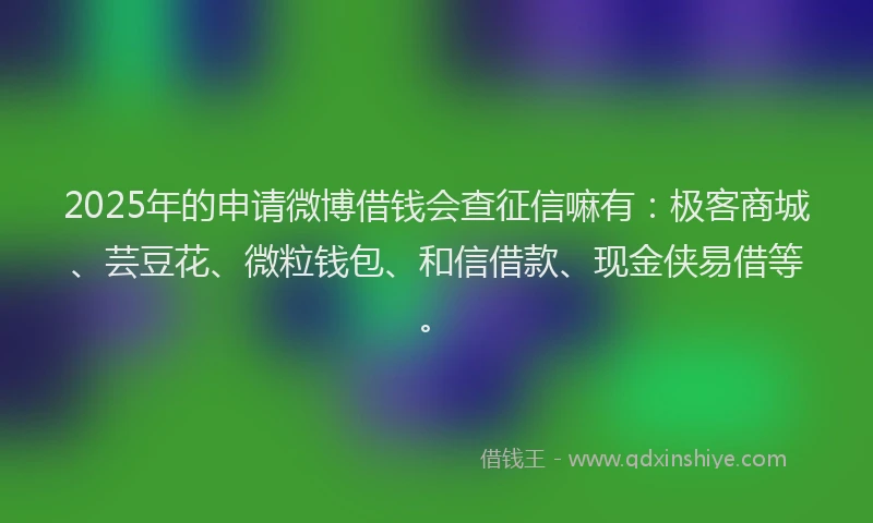 2025年的申请微博借钱会查征信嘛有：极客商城、芸豆花、微粒钱包、和信借款、现金侠易借等。