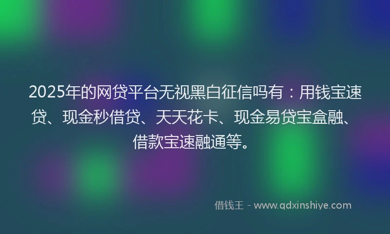 2025年的网贷平台无视黑白征信吗有:用钱宝速贷、现金秒借贷、天天花卡、现金易贷宝盒融、借款宝速融通等。