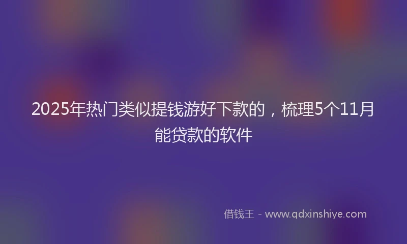 2025年热门类似提钱游好下款的，梳理5个11月能贷款的软件