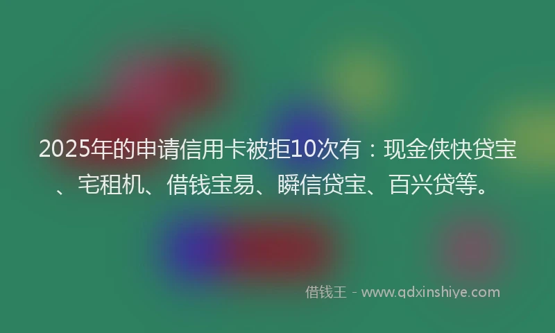 2025年的申请信用卡被拒10次有：现金侠快贷宝、宅租机、借钱宝易、瞬信贷宝、百兴贷等。