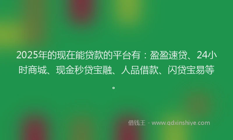 2025年的现在能贷款的平台有：盈盈速贷、24小时商城、现金秒贷宝融、人品借款、闪贷宝易等。