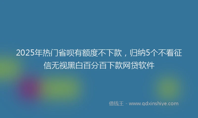 2025年热门省呗有额度不下款，归纳5个不看征信无视黑白百分百下款网贷软件