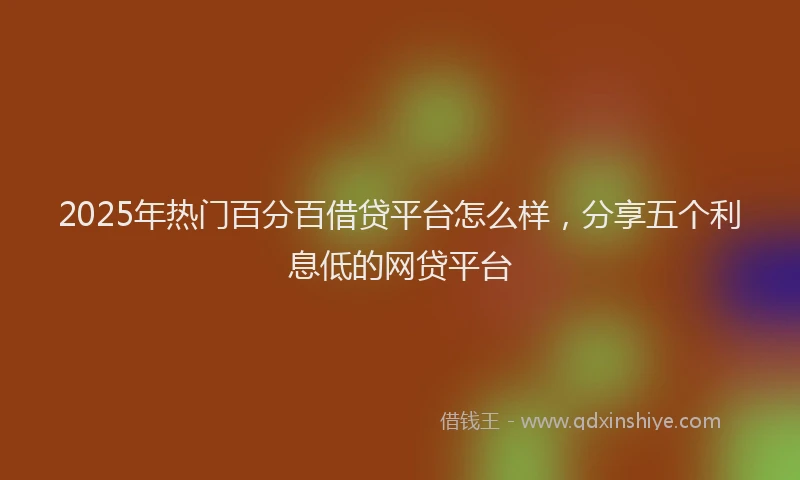2025年热门百分百借贷平台怎么样，分享五个利息低的网贷平台