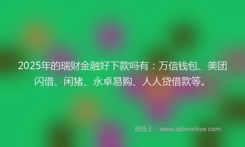 2025年的瑞财金融好下款吗有：万信钱包、美团闪借、闲猪、永卓易购、人人贷借款等。