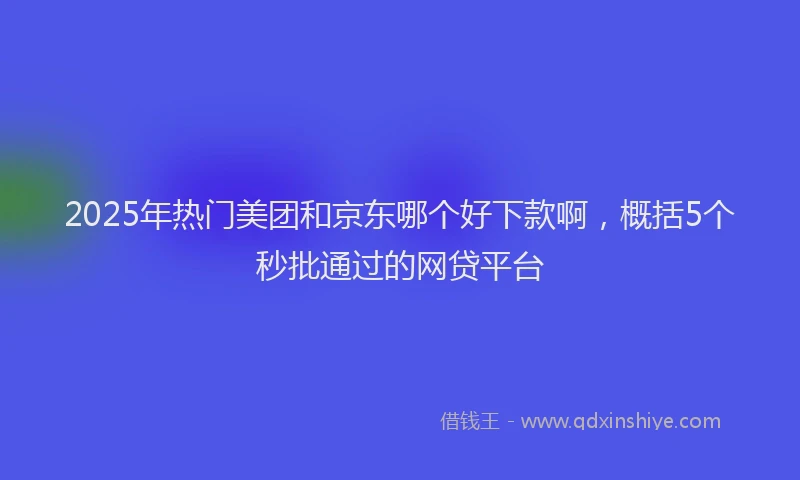 2025年热门美团和京东哪个好下款啊，概括5个秒批通过的网贷平台