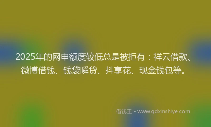 2025年的网申额度较低总是被拒有：祥云借款、微博借钱、钱袋瞬贷、抖享花、现金钱包等。