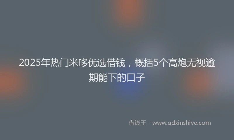 2025年热门米哆优选借钱，概括5个高炮无视逾期能下的口子