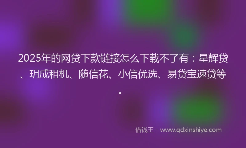 2025年的网贷下款链接怎么下载不了有：星辉贷、玥成租机、随信花、小信优选、易贷宝速贷等。