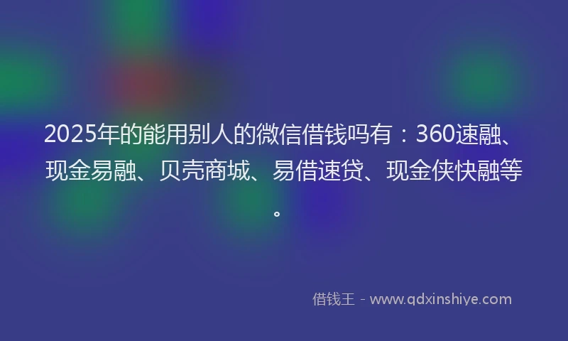 2025年的能用别人的微信借钱吗有：360速融、现金易融、贝壳商城、易借速贷、现金侠快融等。