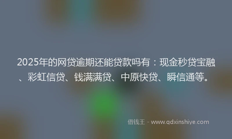 2025年的网贷逾期还能贷款吗有：现金秒贷宝融、彩虹信贷、钱满满贷、中原快贷、瞬信通等。