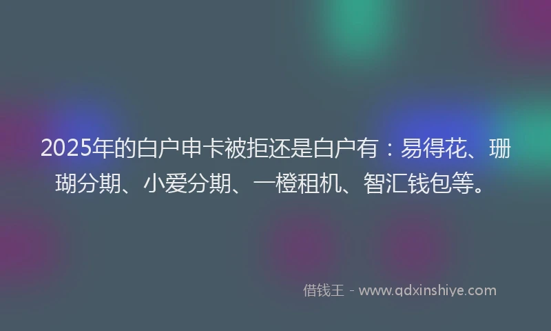2025年的白户申卡被拒还是白户有：易得花、珊瑚分期、小爱分期、一橙租机、智汇钱包等。