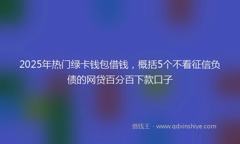 2025年热门绿卡钱包借钱，概括5个不看征信负债的网贷百分百下款口子