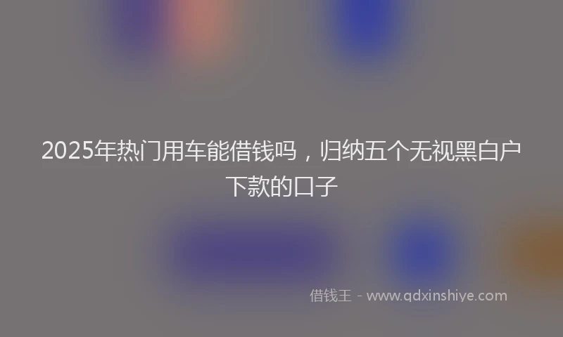 2025年热门用车能借钱吗，归纳五个无视黑白户下款的口子