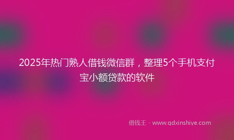 2025年热门熟人借钱微信群，整理5个手机支付宝小额贷款的软件