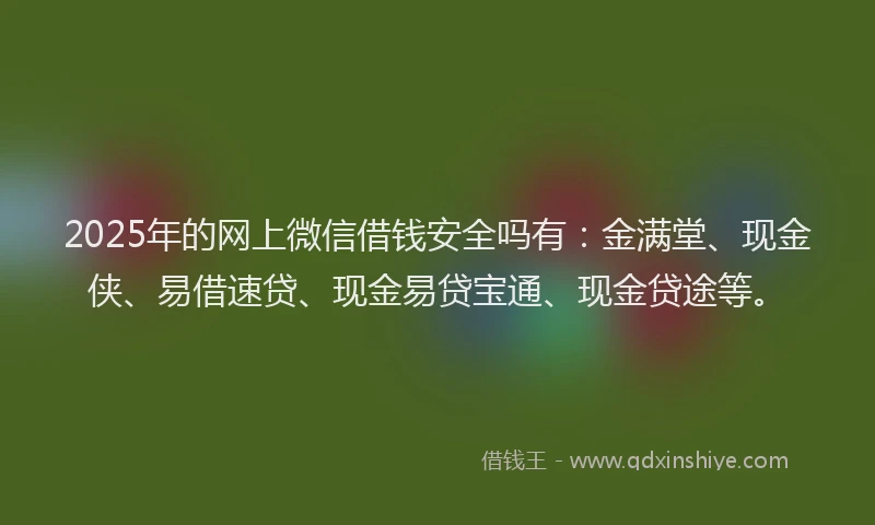 2025年的网上微信借钱安全吗有：金满堂、现金侠、易借速贷、现金易贷宝通、现金贷途等。