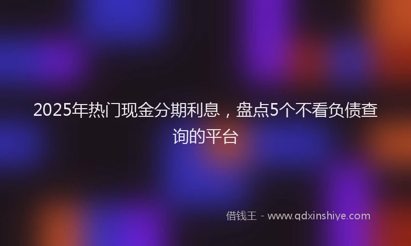 2025年热门现金分期利息，盘点5个不看负债查询的平台