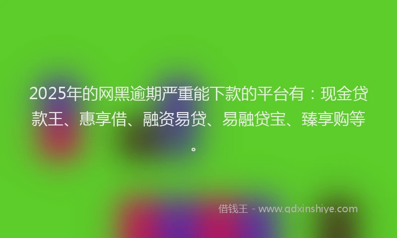 2025年的网黑逾期严重能下款的平台有：现金贷款王、惠享借、融资易贷、易融贷宝、臻享购等。