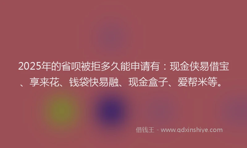 2025年的省呗被拒多久能申请有：现金侠易借宝、享来花、钱袋快易融、现金盒子、爱帮米等。