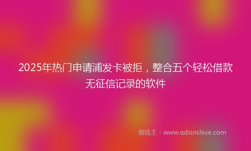 2025年热门申请浦发卡被拒，整合五个轻松借款无征信记录的软件