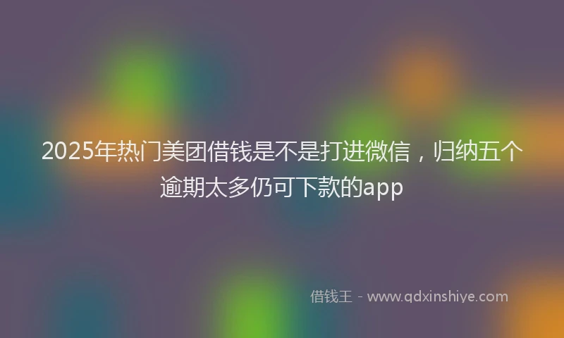2025年热门美团借钱是不是打进微信，归纳五个逾期太多仍可下款的app