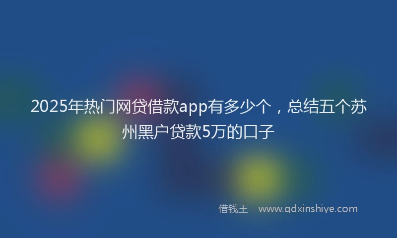 2025年热门网贷借款app有多少个，总结五个苏州黑户贷款5万的口子