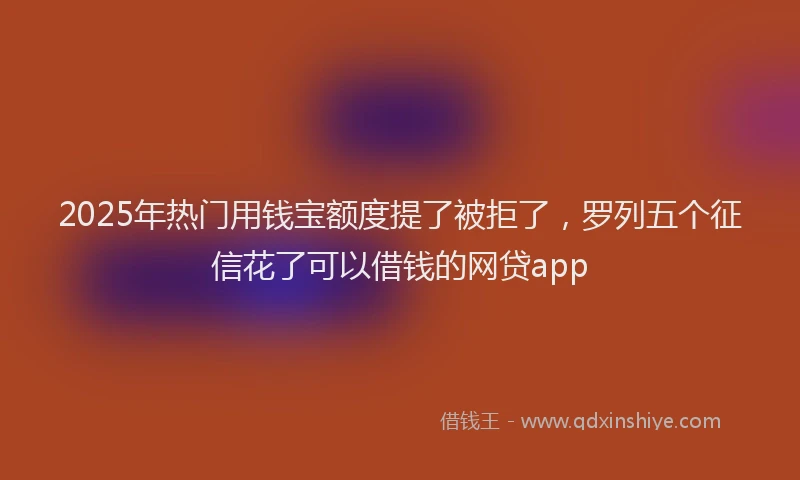 2025年热门用钱宝额度提了被拒了，罗列五个征信花了可以借钱的网贷app