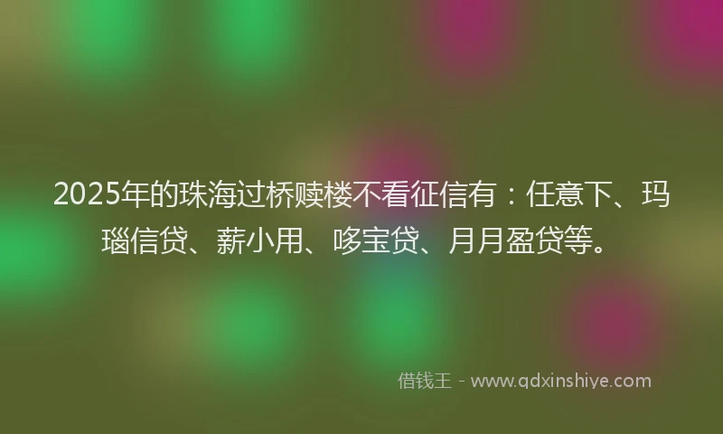 2025年的珠海过桥赎楼不看征信有：任意下、玛瑙信贷、薪小用、哆宝贷、月月盈贷等。
