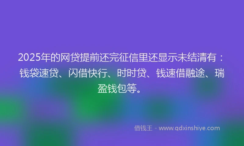 2025年的网贷提前还完征信里还显示未结清有:钱袋速贷、闪借快行、时时贷、钱速借融途、瑞盈钱包等。
