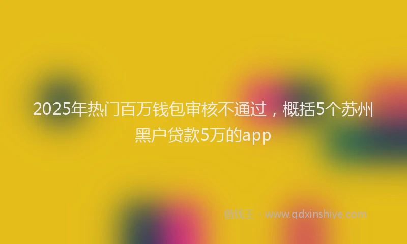 2025年热门百万钱包审核不通过,概括5个苏州黑户贷款5万的app