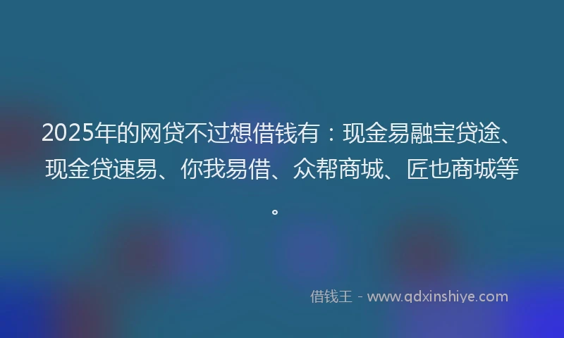 2025年的网贷不过想借钱有：现金易融宝贷途、现金贷速易、你我易借、众帮商城、匠也商城等。