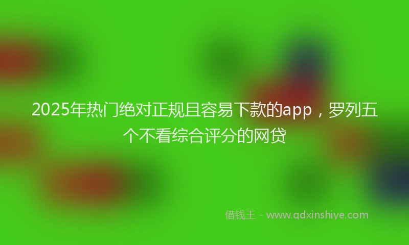 2025年热门绝对正规且容易下款的app，罗列五个不看综合评分的网贷