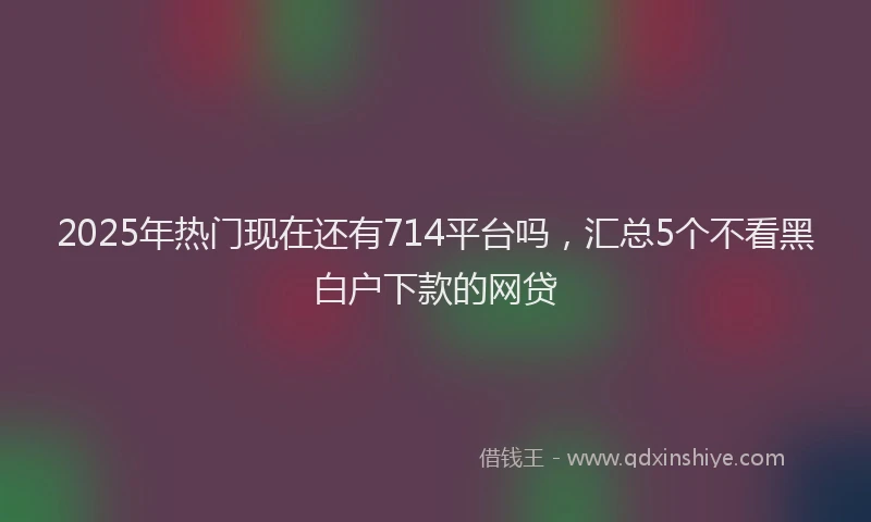 2025年热门现在还有714平台吗，汇总5个不看黑白户下款的网贷