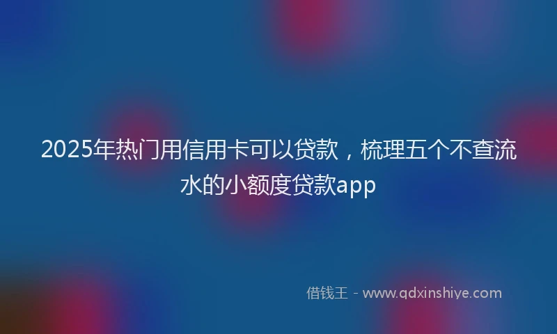 2025年热门用信用卡可以贷款，梳理五个不查流水的小额度贷款app