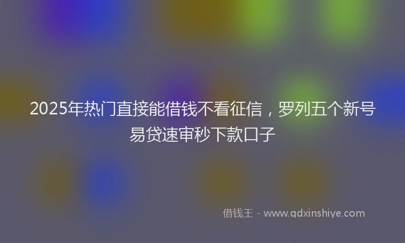 2025年热门直接能借钱不看征信，罗列五个新号易贷速审秒下款口子
