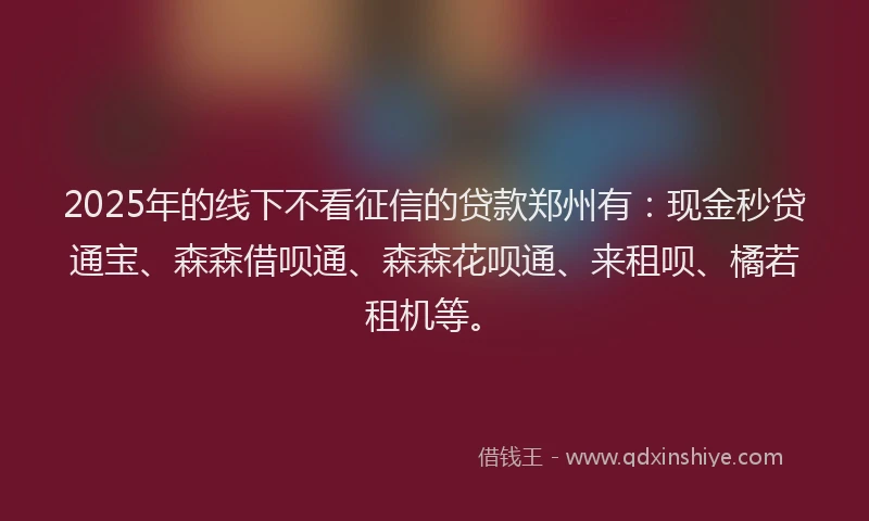 2025年的线下不看征信的贷款郑州有:现金秒贷通宝、森森借呗通、森森花呗通、来租呗、橘若租机等。