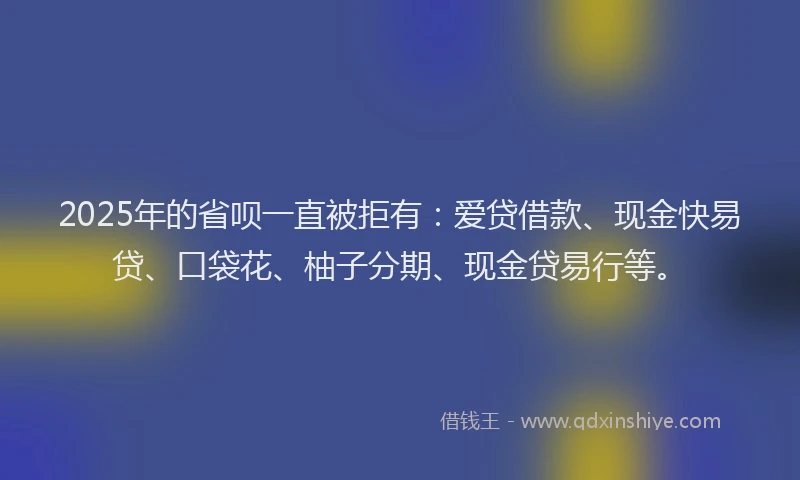 2025年的省呗一直被拒有：爱贷借款、现金快易贷、口袋花、柚子分期、现金贷易行等。