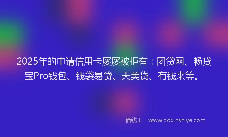2025年的申请信用卡屡屡被拒有：团贷网、畅贷宝Pro钱包、钱袋易贷、天美贷、有钱来等。