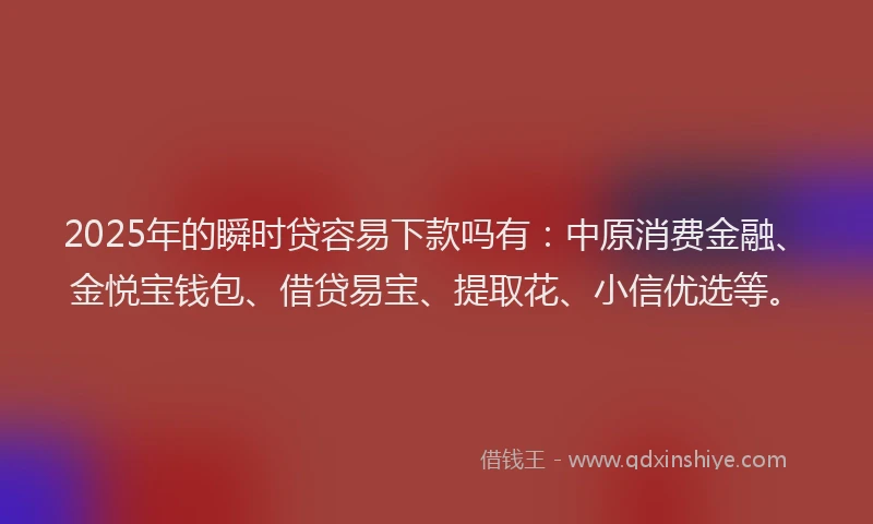 2025年的瞬时贷容易下款吗有：中原消费金融、金悦宝钱包、借贷易宝、提取花、小信优选等。