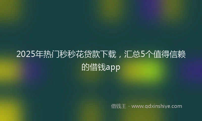 2025年热门秒秒花贷款下载,汇总5个值得信赖的借钱app