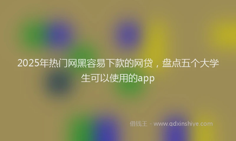 2025年热门网黑容易下款的网贷，盘点五个大学生可以使用的app