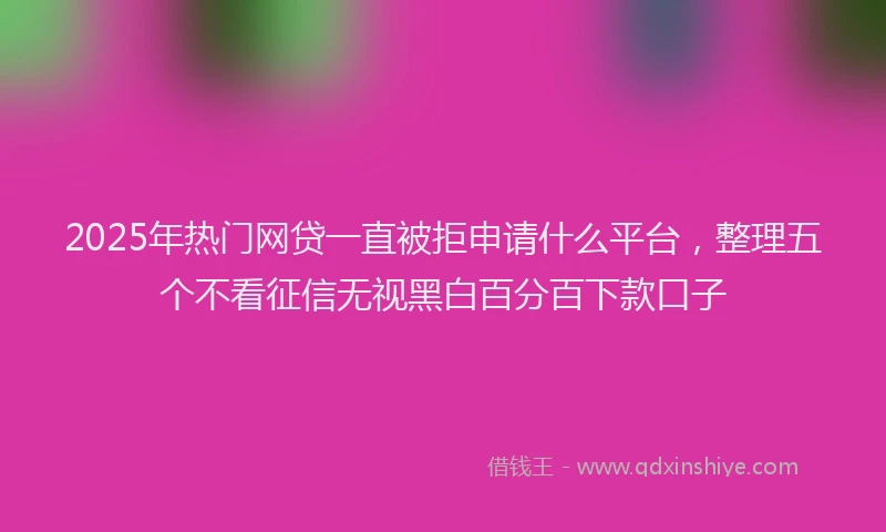 2025年热门网贷一直被拒申请什么平台，整理五个不看征信无视黑白百分百下款口子