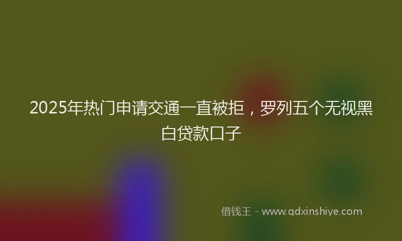 2025年热门申请交通一直被拒，罗列五个无视黑白贷款口子