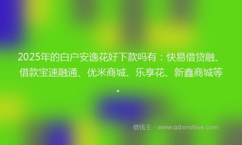 2025年的白户安逸花好下款吗有：快易借贷融、借款宝速融通、优米商城、乐享花、新鑫商城等。