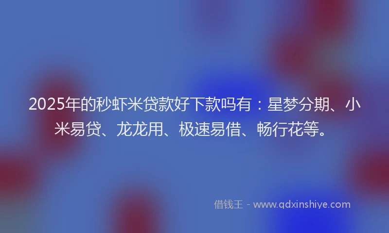 2025年的秒虾米贷款好下款吗有：星梦分期、小米易贷、龙龙用、极速易借、畅行花等。