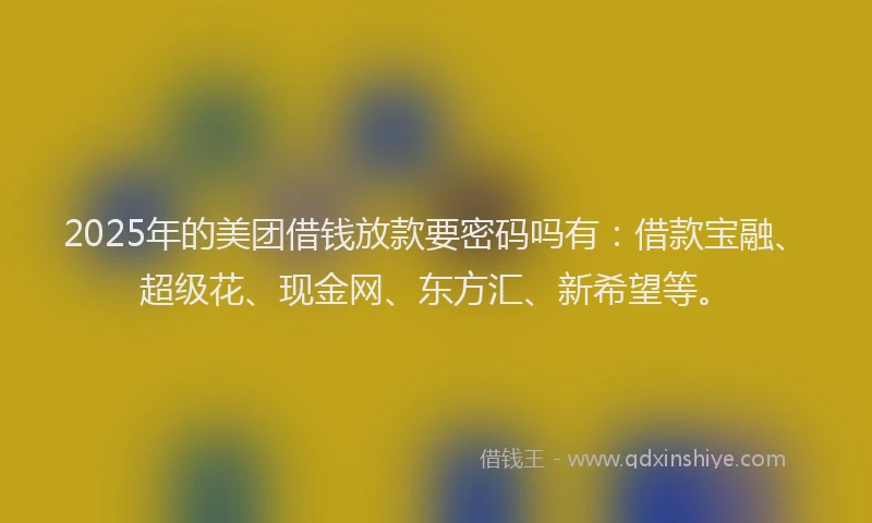 2025年的美团借钱放款要密码吗有:借款宝融、超级花、现金网、东方汇、新希望等。