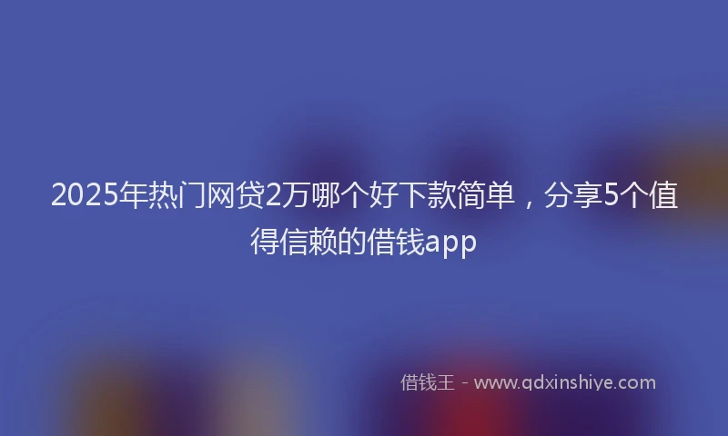 2025年热门网贷2万哪个好下款简单，分享5个值得信赖的借钱app