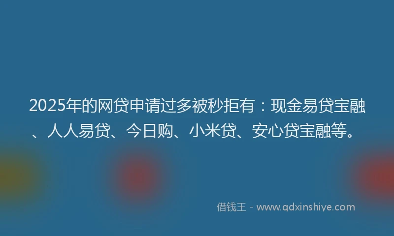 2025年的网贷申请过多被秒拒有：现金易贷宝融、人人易贷、今日购、小米贷、安心贷宝融等。
