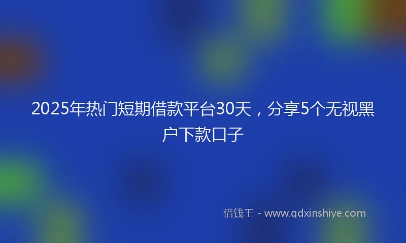 2025年热门短期借款平台30天，分享5个无视黑户下款口子
