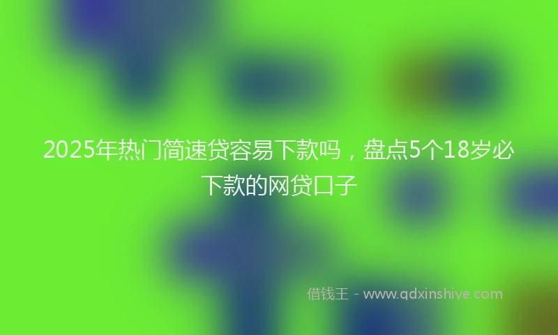 2025年热门简速贷容易下款吗，盘点5个18岁必下款的网贷口子