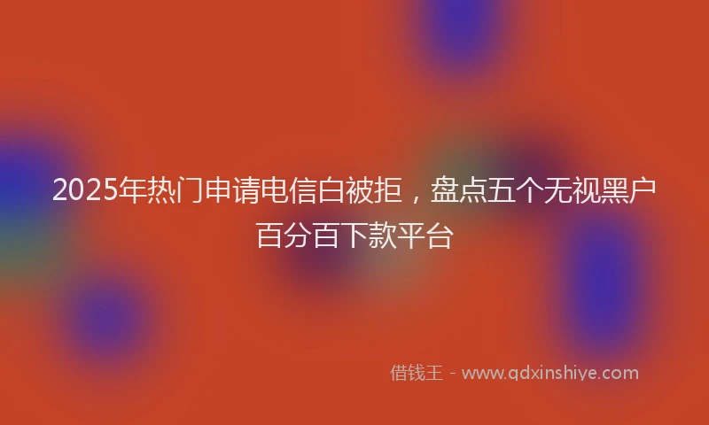 2025年热门申请电信白被拒，盘点五个无视黑户百分百下款平台